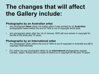 The changes that will affect  the Gallery include: Photographs by an Australian artist Any photograph  taken  (does not matter when it was printed) by an  Australian  photographer taken before the end of 1954 is out of copyright  world wide Any photograph taken after the 1st of January 1955 will now remain in copyright for the life of the artist plus 70 years Photographs by an International artist Any photograph taken before the end of 1954 is out of copyright in Australia but still in copyright internationally   For online use any photograph taken by an  International  photographer (except Canada, Japan, Russia and a couple of others) is in copyright for life plus 70 years 