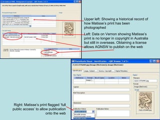 Upper left: Showing a historical record of how Matisse’s print has been photographed Left: Data on Vernon showing Matisse’s print is no longer in copyright in Australia but still in overseas. Obtaining a license allows AGNSW to publish on the web Right: Matisse’s print flagged ‘full public access’ to allow publication onto the web 