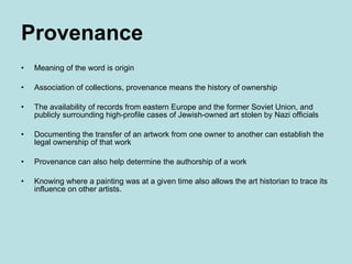 Provenance Meaning of the word is origin Association of collections, provenance means the history of ownership The availability of records from eastern Europe and the former Soviet Union, and publicly surrounding high-profile cases of Jewish-owned art stolen by Nazi officials  Documenting the transfer of an artwork from one owner to another can establish the legal ownership of that work Provenance can also help determine the authorship of a work Knowing where a painting was at a given time also allows the art historian to trace its influence on other artists. 
