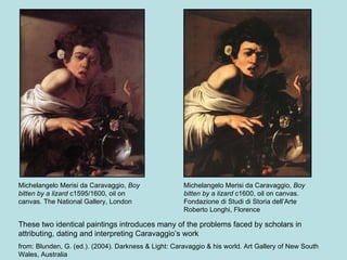 Michelangelo Merisi da Caravaggio,  Boy bitten by a lizard  c1600, oil on canvas. Fondazione di Studi di Storia dell’Arte Roberto Longhi, Florence Michelangelo Merisi da Caravaggio,  Boy bitten by a lizard  c1595/1600, oil on canvas. The National Gallery, London These two identical paintings introduces many of the problems faced by scholars in attributing, dating and interpreting Caravaggio’s work from: Blunden, G. (ed.). (2004). Darkness & Light: Caravaggio & his world. Art Gallery of New South Wales, Australia 