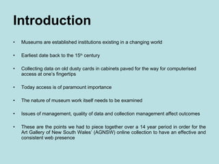 Introduction Museums are established institutions existing in a changing world Earliest date back to the 15 th  century Collecting data on old dusty cards in cabinets paved for the way for computerised access at one’s fingertips Today access is of paramount importance The nature of museum work itself needs to be examined Issues of management, quality of data and collection management affect outcomes These are the points we had to piece together over a 14 year period in order for the Art Gallery of New South Wales’ (AGNSW) online collection to have an effective and consistent web presence 