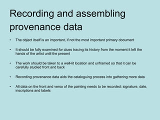 Recording and assembling  provenance data The object itself is an important, if not the most important primary document It should be fully examined for clues tracing its history from the moment it left the hands of the artist until the present The work should be taken to a well-lit location and unframed so that it can be carefully studied front and back Recording provenance data aids the cataloguing process into gathering more data All data on the front and verso of the painting needs to be recorded: signature, date, inscriptions and labels 