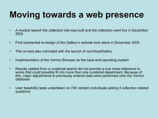 Moving towards a web presence A modest search the collection site was built and the collection went live in December 2002 First substantial re-design of the Gallery’s website took place in December 2005 This re-haul also coincided with the launch of  myVirtualGallery Implementation of the Vernon Browser as the back-end operating system  Results yielded from a curatorial search did not provide a true cross-reference to works that could possibly fit into more than one curatorial department. Because of this, major adjustments to previously entered data were performed onto the Vernon database User feasibility tests undertaken on 746 random individuals asking 4 collection related questions 