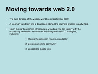 Moving towards web 2.0 The third iteration of the website went live in September 2009 A 5 person web team and 2 developers started the planning process in early 2008 Given the right publishing infrastructure would provide the Gallery with the  opportunity to develop a number of fully integrated web 2.0 strategies,  including: 1. Making the collection “machine readable” 2. Develop an online community 3. Support the mobile web 