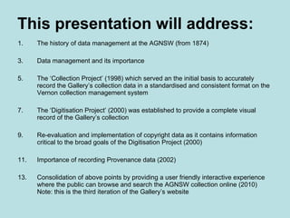 This presentation will address: The history of data management at the AGNSW (from 1874) Data management and its importance The ‘Collection Project’ (1998) which served an the initial basis to accurately record the Gallery’s collection data in a standardised and consistent format on the Vernon collection management system The ‘Digitisation Project’ (2000) was established to provide a complete visual record of the Gallery’s collection Re-evaluation and implementation of copyright data as it contains information critical to the broad goals of the Digitisation Project (2000) Importance of recording Provenance data (2002) Consolidation of above points by providing a user friendly interactive experience where the public can browse and search the AGNSW collection online (2010) Note: this is the third iteration of the Gallery’s website 
