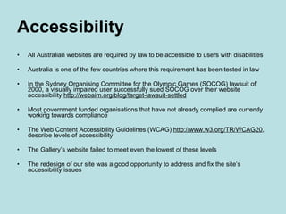 Accessibility All Australian websites are required by law to be accessible to users with disabilities Australia is one of the few countries where this requirement has been tested in law In the Sydney Organising Committee for the Olympic Games (SOCOG) lawsuit of 2000, a visually impaired user successfully sued SOCOG over their website accessibility  http://webaim.org/blog/target-lawsuit-settled Most government funded organisations that have not already complied are currently working towards compliance The Web Content Accessibility Guidelines (WCAG)  http://www.w3.org/TR/WCAG20 , describe levels of accessibility The Gallery’s website failed to meet even the lowest of these levels The redesign of our site was a good opportunity to address and fix the site’s accessibility issues 