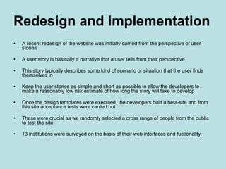 Redesign and implementation A recent redesign of the website was initially carried from the perspective of user stories A user story is basically a narrative that a user tells from their perspective This story typically describes some kind of scenario or situation that the user finds themselves in Keep the user stories as simple and short as possible to allow the developers to make a reasonably low risk estimate of how long the story will take to develop Once the design templates were executed, the developers built a beta-site and from this site acceptance tests were carried out These were crucial as we randomly selected a cross range of people from the public to test the site 13 institutions were surveyed on the basis of their web interfaces and fuctionality 