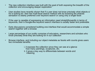 The new collection interface was built with the goal of both exposing the breadth of the collection and encouraging deeper exploration User studies have recently shown that if a user does not know precisely what objects s/he is looking for, then the multi-facet search method with its browsing the shelves sensation is clearly preferred over keyword search or using only a single facet If the user is capable of expressing an information need straightforwardly in terms of keywords, then a Google-like keyword search interface is usually faster and preferable Early discussions considered building one interface that would accommodate a simple search together with a browse Large percentage of our public comprise of educators, researchers and scholars who know precisely what they are looking for in our collection Browse interface, and including our object metadata as facets with counts gives users two immediate benefits:  i. it exposes the collection since they can see at a glance      how many paintings, sculptures, etc. ii. it gives a key way to differentiate between words and    meaning 