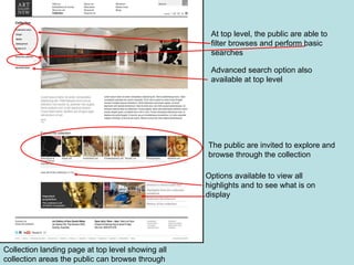Collection landing page at top level showing all collection areas the public can browse through At top level, the public are able to filter browses and perform basic searches Advanced search option also available at top level The public are invited to explore and browse through the collection Options available to view all highlights and to see what is on display 