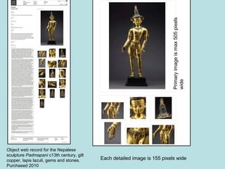 Object web record for the Nepalese sculpture  Padmapani  c13th century,  gilt copper, lapis lazuli, gems and stones. Purchased 2010 Each detailed image is 155 pixels wide Primary image is max 505 pixels wide 