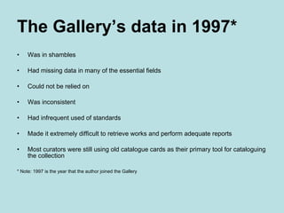 The Gallery’s data in 1997* Was in shambles Had missing data in many of the essential fields Could not be relied on Was inconsistent Had infrequent used of standards Made it extremely difficult to retrieve works and perform adequate reports Most curators were still using old catalogue cards as their primary tool for cataloguing the collection * Note: 1997 is the year that the author joined the Gallery 