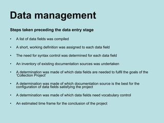 Data management Steps taken preceding the data entry stage A list of data fields was compiled A short, working definition was assigned to each data field  The need for syntax control was determined for each data field  An inventory of existing documentation sources was undertaken  A determination was made of which data fields are needed to fulfil the goals of the ‘Collection Project’ A determination was made of which documentation source is the best for the configuration of data fields satisfying the project A determination was made of which data fields need vocabulary control An estimated time frame for the conclusion of the project 