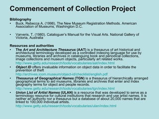 Commencement of Collection Project Bibliography Buck, Rebecca A. (1998). The New Museum Registration Methods. American Association of Museums, Washington D.C. Varveris, T. (1980). Cataloguer’s Manual for the Visual Arts. National Gallery of Victoria, Australia Resources and authorities The  Art and Architecture Thesaurus  (AAT)  is a thesaurus of art historical and architectural terminology developed as a controlled indexing language for use by museums, libraries and archives in cataloguing book and periodical collections, image collections and museum objects, particularly art related works. http:// www.getty.edu/research/tools/vocabularies/aat/index.html Object ID  offers invaluable information on object data in order to facilitate the prevention of theft http://archives.icom.museum/object-id/checklist/english.pdf Thesaurus of Geographical Names  (TGN)  is a thesaurus of hierarchically arranged geographical terms to aid museums, libraries and archives that enter and index geography terms for object and people records. http:// www.getty.edu/research/tools/vocabularies/tgn/index.html Union List of Artist Names  (ULAN)  is a resource that was developed to serve as a terminology resource for cultural institutions that research and use artist names. It is neither an authority nor a thesaurus but a database of about 20,000 names that are linked to 100,000 individual artists. http:// www.getty.edu/research/tools/vocabularies/ulan/index.html 