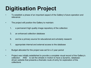 Digitisation Project To establish a phase of an important aspect of the Gallery’s future operation and relevance The project will position the Gallery to maintain: a permanent high quality image repository of the collection an enhanced collection database and be a primary source for educational and scholarly research appropriate internal and external access to the database Budget allocated for the project was set for a 3 year period Project was initially established to provide a complete visual record of the Gallery’s collection  AND  to set the wheels in motion to have a dynamic, database-driven website that presents a thematic route of entry for exploration of the collections 