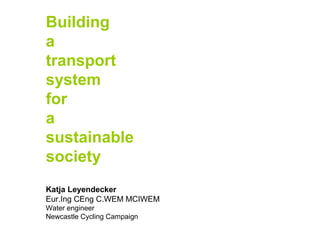 Building
a
transport
system
for
a
sustainable
society
Katja Leyendecker
Eur.Ing CEng C.WEM MCIWEM
Water engineer
Newcastle Cycling Campaign

 