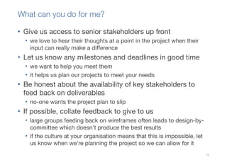 What can you do for me?

• Give us access to senior stakeholders up front
  • we love to hear their thoughts at a point in the project when their
    input can really make a difference
• Let us know any milestones and deadlines in good time
  • we want to help you meet them
  • it helps us plan our projects to meet your needs
• Be honest about the availability of key stakeholders to
  feed back on deliverables
  • no-one wants the project plan to slip
• If possible, collate feedback to give to us
  • large groups feeding back on wireframes often leads to design-by-
    committee which doesn't produce the best results
  • if the culture at your organisation means that this is impossible, let
    us know when we're planning the project so we can allow for it
                                                                             10
 