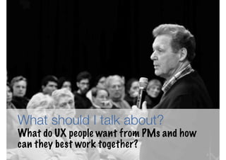 What should I talk about?
What do UX people want from PMs and how
can they best work together?
                                          3
 