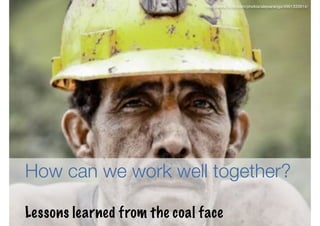 http://www.ﬂickr.com/photos/alejoarango/4991333914/




How can we work well together?

Lessons learned from the coal face                                        6
 