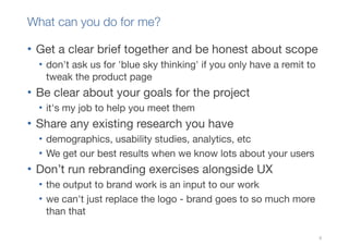What can you do for me?

• Get a clear brief together and be honest about scope
  • don't ask us for 'blue sky thinking' if you only have a remit to
    tweak the product page
• Be clear about your goals for the project
  • it's my job to help you meet them
• Share any existing research you have
  • demographics, usability studies, analytics, etc
  • We get our best results when we know lots about your users
• Don’t run rebranding exercises alongside UX
  • the output to brand work is an input to our work
  • we can't just replace the logo - brand goes to so much more
    than that

                                                                       9
 