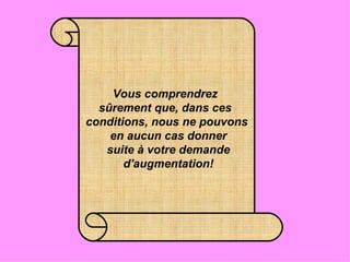 Vous comprendrez  sûrement que, dans ces  conditions, nous ne pouvons  en aucun cas donner  suite à votre demande  d'augmentation! 
