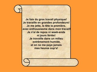 Je fais du gros travail physique! Je travaille en grandes profondeurs! Je me jette, la tête la première,  avec enthousiasme dans mon travail! Je n'ai de repos ni week-ends ni jours fériés! Je travaille dans un milieu  extrêmement humide,  et on ne me paye jamais  mes heures sup‘s! 