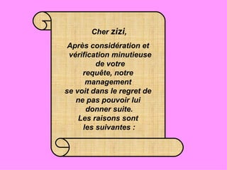 Cher  zizi ,   Après considération et   vérification minutieuse  de votre requête, notre  management  se voit dans le regret de  ne pas pouvoir lui  donner suite. Les raisons sont  les suivantes : 