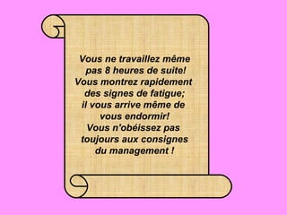 Vous ne travaillez même  pas 8 heures de suite! Vous montrez rapidement  des signes de fatigue; il vous arrive même de  vous endormir! Vous n'obéissez pas  toujours aux consignes du management ! 