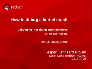 How to debug a kernel crash
Debugging - for rigtige programmører
- en dag fyldt med fejl
(Danish Debugging conf 2013)

Jesper Dangaard Brouer
Senior Kernel Engineer, Red Hat

2013-10-26
1/27

How to debug a kernel crash – and other tricks

 