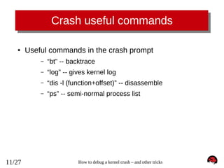 Crash useful commands
●

Useful commands in the crash prompt
–
–

“log” -- gives kernel log

–

“dis -l (function+offset)” -- disassemble

–

11/27

“bt” -- backtrace

“ps” -- semi-normal process list

How to debug a kernel crash – and other tricks

 