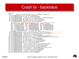 Crash bt - backtrace
crash> bt
PID: 0
TASK: ffffffff81c10480 CPU: 0
COMMAND: "swapper/0"
#0 [ffff88002b4037c0] die at ffffffff81005c08
#1 [ffff88002b4037f0] do_trap at ffffffff81663deb
#2 [ffff88002b403800] __atomic_notifier_call_chain at ffffffff81667162
#3 [ffff88002b403850] do_invalid_op at ffffffff81002ea5
#4 [ffff88002b403890] dev_queue_xmit at ffffffff8155c59a
#5 [ffff88002b4038f0] invalid_op at ffffffff8166cc48
[exception RIP: synproxy_parse_options+363] (<-- notice decimal 363 == 0x16b)
RIP: ffffffffa010b38b RSP: ffff88002b4039a8 RFLAGS: 00010282
RAX: 00000000fffffff2 RBX: 000000000000000c RCX: 000000000000000c
RDX: ffff88002b4039a8 RSI: 0000000000000028 RDI: ffff880029768700
RBP: ffff88002b4039e8
R8: 0000000000000000
R9: 0000000000000000
R10: ffff880029768700 R11: 0000000000000000 R12: ffff88002b403a28
R13: ffff880029be5658 R14: ffff8800260a8630 R15: ffff880029aa6c62
ORIG_RAX: ffffffffffffffff CS: 0010 SS: 0018
#6 [ffff88002b4039a0] synproxy_parse_options at ffffffffa010b32b [nf_synproxy_core]
#7 [ffff88002b4039f0] synproxy_tg4 at ffffffffa0110a9e [ipt_SYNPROXY]
#8 [ffff88002b403a20] __kmalloc at ffffffff8117c4ae
#9 [ffff88002b403a80] ipt_do_table at ffffffffa00a90ee [ip_tables]
#10 [ffff88002b403bb0] iptable_filter_hook at ffffffffa00b20d3 [iptable_filter]
#11 [ffff88002b403bc0] nf_iterate at ffffffff815894b6
#12 [ffff88002b403c20] nf_hook_slow at ffffffff81589574
#13 [ffff88002b403ca0] ip_local_deliver at ffffffff81592a73
#14 [ffff88002b403cd0] ip_rcv_finish at ffffffff815923c1
#15 [ffff88002b403d00] ip_rcv at ffffffff81592d24
#16 [ffff88002b403d40] __netif_receive_skb_core at ffffffff81559f42
#17 [ffff88002b403db0] __netif_receive_skb at ffffffff8155a0d1
#18 [ffff88002b403dd0] netif_receive_skb at ffffffff8155a2b3
#19 [ffff88002b403e00] virtnet_poll at ffffffffa0027439 [virtio_net]
#20 [ffff88002b403ea0] net_rx_action at ffffffff8155a989
#21 [ffff88002b403f00] __do_softirq at ffffffff81059430
#22 [ffff88002b403f70] irq_exit at ffffffff810596e5
#23 [ffff88002b403f80] do_IRQ at ffffffff8166d463

13/27

How to debug a kernel crash – and other tricks

 