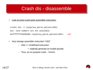 Crash dis - disassemble
●

Look at exact crash point assembler instruction:
crash> dis -l (synproxy_parse_options+363)
dis: line numbers are not available
0xffffffffa010b38b <synproxy_parse_options+363>:

●

Very strange assembler instruction “UD2”
–

UD2 == Undefined Instruction
●

–

14/27

ud2

explicitly generate an invalid opcode

Thus, an on purpose crash... hmmm

How to debug a kernel crash – and other tricks

 