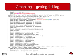 Crash log – getting full log
crash> log
[... cut ...]
[
53.644810] ------------[ cut here ]-----------[
53.645587] kernel BUG at net/netfilter/nf_synproxy_core.c:35!
[
53.645587] invalid opcode: 0000 [#1] SMP
[
53.645587] Modules linked in: xt_conntrack xt_LOG ipt_SYNPROXY nf_synproxy_core xt_CT iptable_raw sunrpc ipt_REJECT nf_conntrack_ipv4
nf_defrag_ipv4 iptable_filter ip_tables ip6t_REJECT nf_conntrack_ipv6 nf_defrag_ipv6 xt_state nf_conntrack ip6table_filter ip6_tables
binfmt_misc floppy joydev microcode pcspkr virtio_balloon virtio_net i2c_piix4 i2c_core virtio_blk
[
53.645587] CPU: 0 PID: 0 Comm: swapper/0 Not tainted 3.12.0-rc3-synproxy04-bug+ #11
[
53.645587] Hardware name: Bochs Bochs, BIOS Bochs 01/01/2011
[
53.645587] task: ffffffff81c10480 ti: ffffffff81c00000 task.ti: ffffffff81c00000
[
53.645587] RIP: 0010:[<ffffffffa010b38b>] [<ffffffffa010b38b>] synproxy_parse_options+0x16b/0x180 [nf_synproxy_core]
[
53.645587] RSP: 0018:ffff88002b4039a8 EFLAGS: 00010282
[
53.645587] RAX: 00000000fffffff2 RBX: 000000000000000c RCX: 000000000000000c
[
53.645587] RDX: ffff88002b4039a8 RSI: 0000000000000028 RDI: ffff880029768700
[
53.645587] RBP: ffff88002b4039e8 R08: 0000000000000000 R09: 0000000000000000
[
53.645587] R10: ffff880029768700 R11: 0000000000000000 R12: ffff88002b403a28
[
53.645587] R13: ffff880029be5658 R14: ffff8800260a8630 R15: ffff880029aa6c62
[
53.645587] FS: 0000000000000000(0000) GS:ffff88002b400000(0000) knlGS:0000000000000000
[
53.645587] CS: 0010 DS: 0000 ES: 0000 CR0: 000000008005003b
[
53.645587] CR2: ffffffffff600400 CR3: 0000000028780000 CR4: 00000000000006f0
[
53.645587] Stack:
[
53.645587] ffff88002b4039d8 ffff8800289d16c0 ffff880029abf4f0 ffff88002b403b48
[
53.645587] ffff88002b4039d8 5daa3322d0120d19 ffff88002b403b48 ffff880029768700
[
53.645587] ffff88002b403a78 ffffffffa0110a9e ffff88002b403a18 ffff880029abf4f0
[
53.645587] Call Trace:
[
53.645587] <IRQ>
[
53.645587]
[
53.645587] [<ffffffffa0110a9e>] synproxy_tg4+0xde/0x2f8 [ipt_SYNPROXY]
[
53.645587] [<ffffffff8117c4ae>] ? __kmalloc+0x2e/0x190
[
53.645587] [<ffffffffa00a90ee>] ipt_do_table+0x2fe/0x745 [ip_tables]
[
53.645587] [<ffffffff813ace70>] ? virtqueue_kick+0x20/0x30
[
53.645587] [<ffffffffa00b20d3>] iptable_filter_hook+0x33/0x64 [iptable_filter]
[
53.645587] [<ffffffff815894b6>] nf_iterate+0x86/0xd0
[
53.645587] [<ffffffff81592680>] ? ip_rcv_finish+0x340/0x340
[
53.645587] [<ffffffff81589574>] nf_hook_slow+0x74/0x130
[
53.645587] [<ffffffff81592680>] ? ip_rcv_finish+0x340/0x340
[
53.645587] [<ffffffff81592a73>] ip_local_deliver+0x73/0x80
[
53.645587] [<ffffffff815923c1>] ip_rcv_finish+0x81/0x340
[
53.645587] [<ffffffff81592d24>] ip_rcv+0x2a4/0x3e0
[
53.645587] [<ffffffff81559f42>] __netif_receive_skb_core+0x672/0x7e0
[
53.645587] [<ffffffff8155a0d1>] __netif_receive_skb+0x21/0x70
[
53.645587] [<ffffffff8155a2b3>] netif_receive_skb+0x23/0x90
[
53.645587] [<ffffffffa0027439>] virtnet_poll+0x4e9/0x760 [virtio_net]
[
53.645587] [<ffffffff8155a989>] net_rx_action+0x139/0x220
[... cut ...]
[
53.645587] Code: c0 08 66 41 89 44 24 02 eb aa 66 0f 1f 44 00 00 83 fa 03 75 9f 0f b6 46 02 3c 0e 41 0f 47 c0 41 80 0c 24 02 41 88 44
24 01 eb 89 <0f> 0b e8 ae 93 f4 e0 66 66 66 66 66 2e 0f 1f 84 00 00 00 00 00
[
53.645587] RIP [<ffffffffa010b38b>] synproxy_parse_options+0x16b/0x180 [nf_synproxy_core]
[
53.645587] RSP <ffff88002b4039a8>
[
53.645587] ---[ end trace f6ddc710ff8b9002 ]--[
53.645587] Kernel panic - not syncing: Fatal exception in interrupt

15/27

How to debug a kernel crash – and other tricks

 