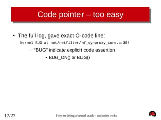 Code pointer – too easy
●

The full log, gave exact C-code line:
kernel BUG at net/netfilter/nf_synproxy_core.c:35!
–

“BUG” indicate explicit code assertion
●

17/27

BUG_ON() or BUG()

How to debug a kernel crash – and other tricks

 