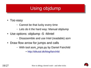 Using objdump
●

Too easy
–
–

●

Cannot be that lucky every time
Lets do it the hard way: Manual objdump

Use options: objdump -S -Mintel
–

●

Disassemble and use Intel (readable) asm

Draw flow arrow for jumps and calls
–

With tool asm_jmps.py by Daniel Fairchild
●

19/27

http://dikutal.dk/blog/fairchild

How to debug a kernel crash – and other tricks

 