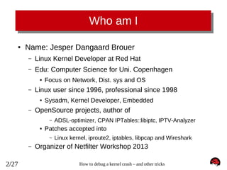 Who am I
●

Name: Jesper Dangaard Brouer
–

Linux Kernel Developer at Red Hat

–

Edu: Computer Science for Uni. Copenhagen
●

–

Linux user since 1996, professional since 1998
●

–

Focus on Network, Dist. sys and OS
Sysadm, Kernel Developer, Embedded

OpenSource projects, author of
–
●

Patches accepted into
–

–

2/27

ADSL-optimizer, CPAN IPTables::libiptc, IPTV-Analyzer
Linux kernel, iproute2, iptables, libpcap and Wireshark

Organizer of Netfilter Workshop 2013
How to debug a kernel crash – and other tricks

 