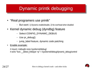 Dynamic printk debugging
●

“Real programers use printk”
–

●

But want: 1) Dynamic enable/disable, 2) No overhead when disabled

Kernel dynamic debug (dyndbg) feature
–
–

Use pr_debug()

–
●

Select CONFIG_DYNAMIC_DEBUG
jump_label feature, dynamic code patching

Enable example:
# mount -t debugfs none /sys/kernel/debug/
# echo "func __detect_linklayer +p" > /sys/kernel/debug/dynamic_debug/control

24/27

How to debug a kernel crash – and other tricks

 