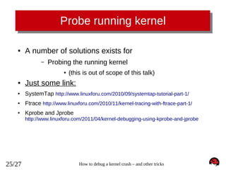 Probe running kernel
●

A number of solutions exists for
–

Probing the running kernel
●

(this is out of scope of this talk)

●

Just some link:

●

SystemTap http://www.linuxforu.com/2010/09/systemtap-tutorial-part-1/

●

Ftrace http://www.linuxforu.com/2010/11/kernel-tracing-with-ftrace-part-1/

●

Kprobe and Jprobe

http://www.linuxforu.com/2011/04/kernel-debugging-using-kprobe-and-jprobe

25/27

How to debug a kernel crash – and other tricks

 