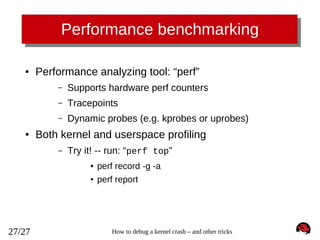 Performance benchmarking
●

Performance analyzing tool: “perf”
–
–

Tracepoints

–
●

Supports hardware perf counters
Dynamic probes (e.g. kprobes or uprobes)

Both kernel and userspace profiling
–

Try it! -- run: “perf top”
●
●

27/27

perf record -g -a
perf report

How to debug a kernel crash – and other tricks

 