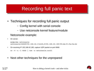 Recording full panic text
●

Techniques for recording full panic output
–

Config kernel with serial console

–

Use netconsole kernel feature/module

Netconsole example:
●

On server:
modprobe netconsole 
netconsole=6666@192.168.42.3/eth0,@192.168.42.180/f0:de:f1:9a:0a:dc

●

On receiving IP 192.168.42.180, capture UDP packet on port 6666
nc ­4 ­u ­l 6666 | tee ­a netconsole.out01

●

5/27

Next other techniques for the unprepared

How to debug a kernel crash – and other tricks

 