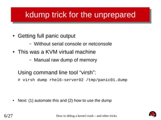 kdump trick for the unprepared
●

Getting full panic output
–

●

Without serial console or netconsole

This was a KVM virtual machine
–

Manual raw dump of memory

Using command line tool “virsh”:
# virsh dump rhel6-server02 /tmp/panic01.dump

●

6/27

Next: (1) automate this and (2) how to use the dump

How to debug a kernel crash – and other tricks

 