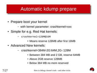 Automatic kdump prepare
●

Prepare boot your kernel
–

●

with kernel parameter: crashkernel=xxx

Simple for e.g. Red Hat kernels:
–

crashkernel=128M@16M
●

●

Means reserve 128MB after first 16MB

Advanced New kernels:
–

crashkernel=384M-2G:64M,2G-:128M
●
●

Above 2GB reserve 128MB

●

7/27

Between 384 MB and 2 GB, reserve 64MB
Below 384 MB no mem reserved
How to debug a kernel crash – and other tricks

 