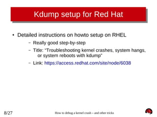 Kdump setup for Red Hat
●

Detailed instructions on howto setup on RHEL
–
–

Title: “Troubleshooting kernel crashes, system hangs,
or system reboots with kdump”

–

8/27

Really good step-by-step

Link: https://access.redhat.com/site/node/6038

How to debug a kernel crash – and other tricks

 