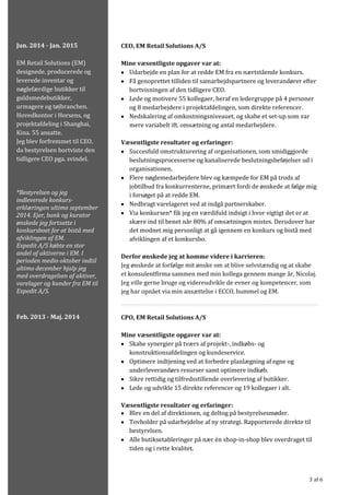 3 af 6
CEO, EM Retail Solutions A/S
Mine væsentligste opgaver var at:
• Udarbejde en plan for at redde EM fra en nærtstående konkurs.
• Få genoprettet tilliden til samarbejdspartnere og leverandører efter
bortvisningen af den tidligere CEO.
• Lede og motivere 55 kollegaer, heraf en ledergruppe på 4 personer
og 8 medarbejdere i projektafdelingen, som direkte referencer.
• Nedskalering af omkostningsniveauet, og skabe et set-up som var
mere variabelt ift. omsætning og antal medarbejdere.
Væsentligste resultater og erfaringer:
• Succesfuld omstrukturering af organisationen, som smidiggjorde
beslutningsprocesserne og kanaliserede beslutningsbeføjelser ud i
organisationen.
• Flere nøglemedarbejdere blev og kæmpede for EM på trods af
jobtilbud fra konkurrenterne, primært fordi de ønskede at følge mig
i forsøget på at redde EM.
• Nedbragt varelageret ved at indgå partnerskaber.
• Via konkursen* fik jeg en værdifuld indsigt i hvor vigtigt det er at
skære ind til benet når 80% af omsætningen mistes. Derudover har
det modnet mig personligt at gå igennem en konkurs og bistå med
afviklingen af et konkursbo.
Derfor ønskede jeg at komme videre i karrieren:
Jeg ønskede at forfølge mit ønske om at blive selvstændig og at skabe
et konsulentfirma sammen med min kollega gennem mange år, Nicolaj.
Jeg ville gerne bruge og videreudvikle de evner og kompetencer, som
jeg har opnået via min ansættelse i ECCO, hummel og EM.
CPO, EM Retail Solutions A/S
Mine væsentligste opgaver var at:
• Skabe synergier på tværs af projekt-, indkøbs- og
konstruktionsafdelingen og kundeservice.
• Optimere indtjening ved at forbedre planlægning af egne og
underleverandørs resurser samt optimere indkøb.
• Sikre rettidig og tilfredsstillende overlevering af butikker.
• Lede og udvikle 15 direkte referencer og 19 kollegaer i alt.
Væsentligste resultater og erfaringer:
• Blev en del af direktionen, og deltog på bestyrelsesmøder.
• Tovholder på udarbejdelse af ny strategi. Rapporterede direkte til
bestyrelsen.
• Alle butiksetableringer på nær én shop-in-shop blev overdraget til
tiden og i rette kvalitet.
Jun. 2014 - Jan. 2015
EM Retail Solutions (EM)
designede, producerede og
leverede inventar og
nøglefærdige butikker til
guldsmedebutikker,
urmagere og tøjbranchen.
Hovedkontor i Horsens, og
projektafdeling i Shanghai,
Kina. 55 ansatte.
Jeg blev forfremmet til CEO,
da bestyrelsen bortviste den
tidligere CEO pga. svindel.
*Bestyrelsen og jeg
indleverede konkurs-
erklæringen ultimo september
2014. Ejer, bank og kurator
ønskede jeg fortsatte i
konkursboet for at bistå med
afviklingen af EM.
Expedit A/S købte en stor
andel af aktiverne i EM. I
perioden medio oktober indtil
ultimo december hjalp jeg
med overdragelsen af aktiver,
varelager og kunder fra EM til
Expedit A/S.
Feb. 2013 - Maj. 2014
 
