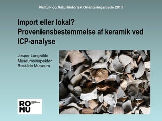 Import eller lokal?
Proveniensbestemmelse af keramik ved
ICP-analyse
Jesper Langkilde
Museumsinspektør
Roskilde Museum
Kultur- og Naturhistorisk Orienteringsmøde 2015
 