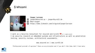 $ Whoami
Jesper Larsson
jesper@assured.se - jesper@cure53.de
@herrJesper
https://www.linkedin.com/in/gustafjesperlarsson
I work as a Security Consultant for Assured and Cure53. (it´s complicated)
I do security research on embedded systems and infrastructure as well as penetration
testing, security reviews, architectural assessments.
“Professional provider of opinions” Those are my principles and if you don’t like them… Well I have more…
www.assured.se | www.cure53.de
 