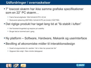 Udfordringer / overraskelser
• 7” lowcost skærm har ikke samme grafiske specifikationer
 som en 22” PC skærm…
   • Færre farvemuligheder 16bit forhold til PC’s 32 bit
   • Reduceret opløsning (800*480) i forhold til PC på mindst (1024*768)

• Det rigtige produkt har taget lang tid at ”få stabilt i luften”
   • Har forsinket brugertest og respons på usability
   • Bruger test er kommet sent i gang


• Ny platform – Software, Hardware, Mekanik og userinterface
• Bevilling af økonomiske midler til interaktionsdesign
   • Svært at argumentere for værdien ”når vi ikke har prøvet der før”
   • Opgaven blev solgt i flere mindre delopgaver
 