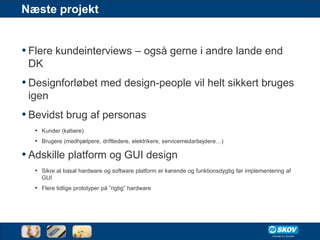 Næste projekt


• Flere kundeinterviews – også gerne i andre lande end
 DK
• Designforløbet med design-people vil helt sikkert bruges
 igen
• Bevidst brug af personas
  • Kunder (købere)
  • Brugere (medhjælpere, driftledere, elektrikere, servicemedarbejdere…)

• Adskille platform og GUI design
  • Sikre at basal hardware og software platform er kørende og funktionsdygtig før implementering af
    GUI
  • Flere tidlige prototyper på ”rigtig” hardware
 