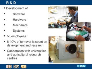 R&D
 Development of
       Software
     Hardware
     Mechanics
     Systems
 50 employees
 8-10% of turnover is spent on
    development and research
 Cooperation with universities
    and agricultural research
    centres
 