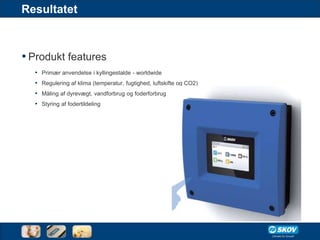 Resultatet



• Produkt features
  • Primær anvendelse i kyllingestalde - worldwide
  • Regulering af klima (temperatur, fugtighed, luftskifte og CO2)
  • Måling af dyrevægt, vandforbrug og foderforbrug
  • Styring af fodertildeling
 