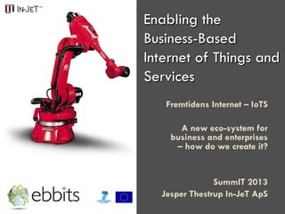 Enabling the
Business-Based
Internet of Things and
Services
Fremtidens Internet – IoTS
A new eco-system for
business and enterprises
– how do we create it?
SummIT 2013
Jesper Thestrup In-JeT ApS
 